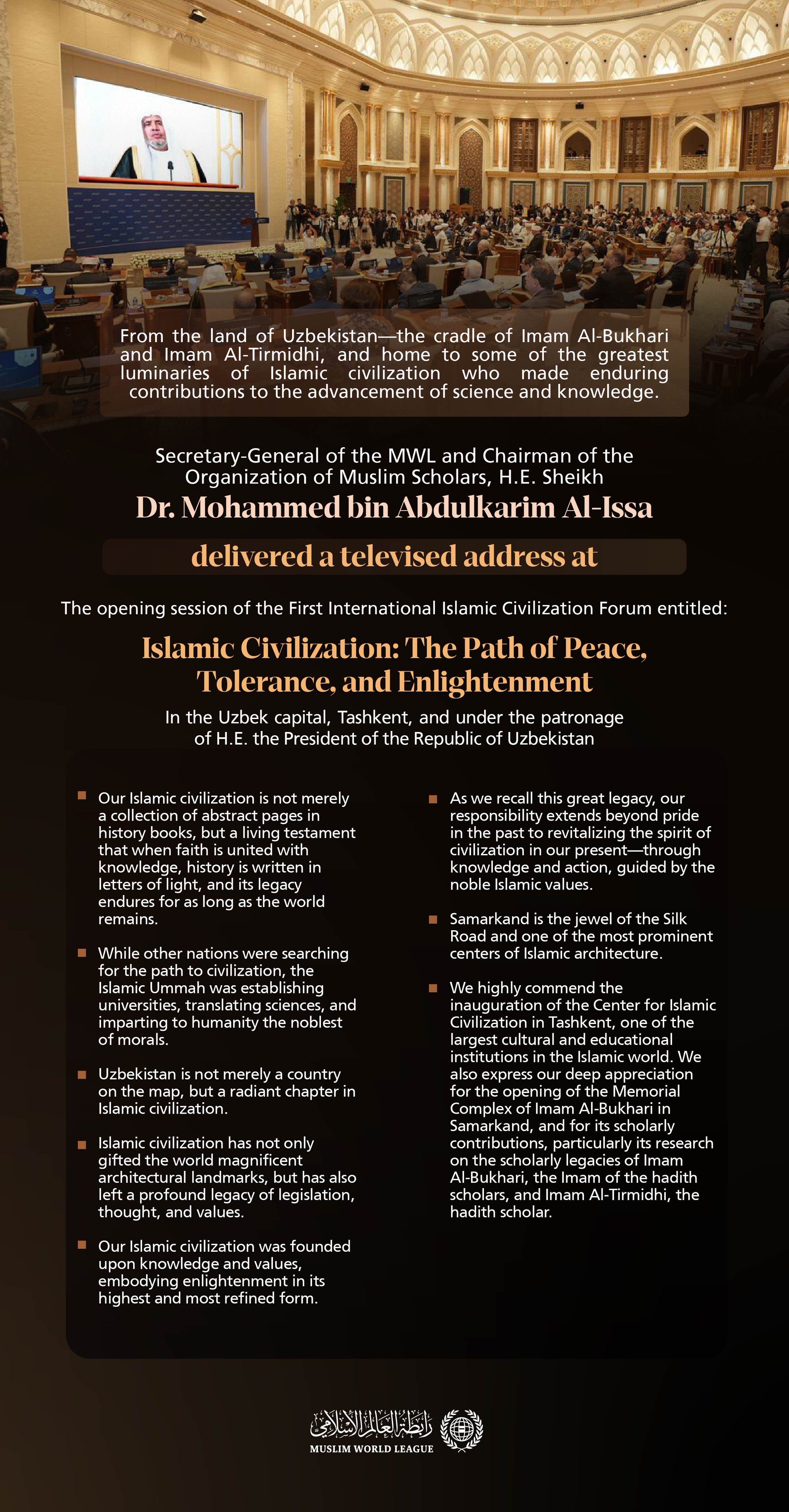 Highlights from the televised address by H.E. Sheikh Dr. Mohammed Al-Issa , the Secretary-General of the Muslim World League and Chairman of the Organization of Muslim Scholars, at the opening session of the First International Islamic Civilization Forum entitled "Islamic Civilization: The Path of Peace, Tolerance, and Enlightenment”. The forum is held under the patronage of H.E. the President of the Republic of Uzbekistan, in Tashkent, the capital of Uzbekistan.